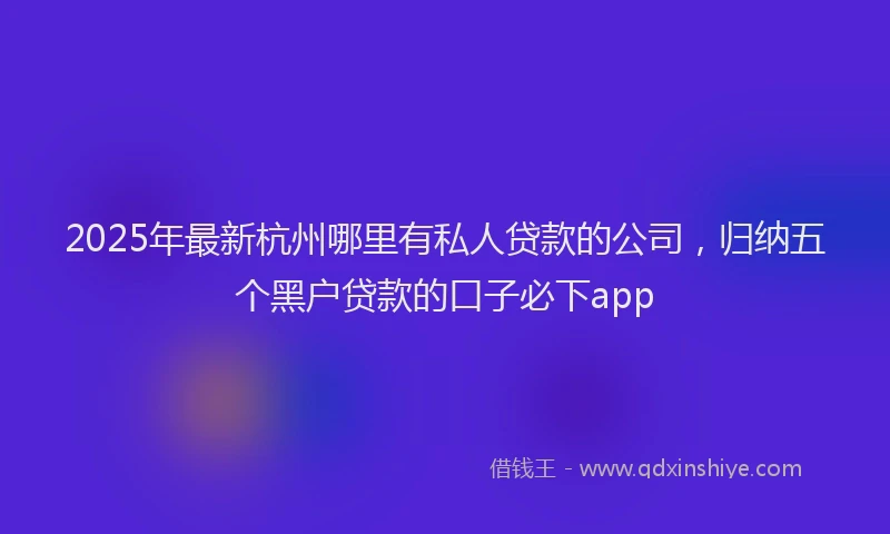 2025年最新杭州哪里有私人贷款的公司，归纳五个黑户贷款的口子必下app