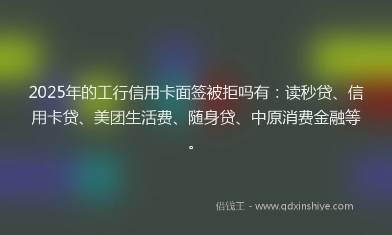 2025年的工行信用卡面签被拒吗有：读秒贷、信用卡贷、美团生活费、随身贷、中原消费金融等。