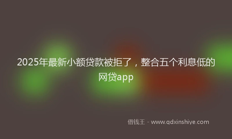 2025年最新小额贷款被拒了，整合五个利息低的网贷app