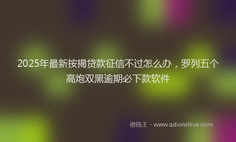 2025年最新按揭贷款征信不过怎么办，罗列五个高炮双黑逾期必下款软件