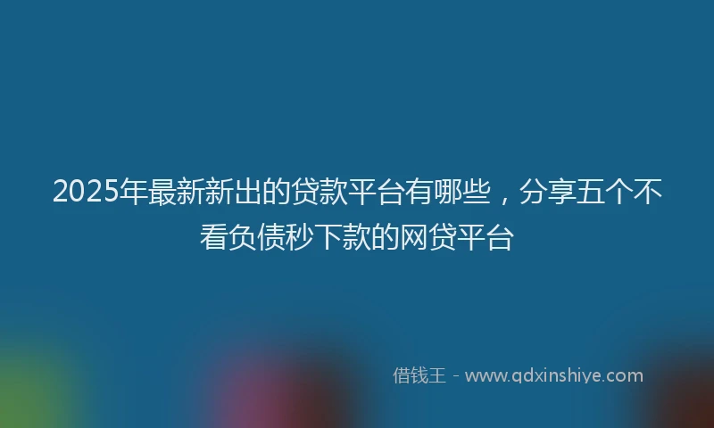 2025年最新新出的贷款平台有哪些，分享五个不看负债秒下款的网贷平台