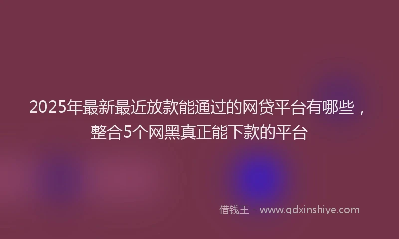 2025年最新最近放款能通过的网贷平台有哪些，整合5个网黑真正能下款的平台