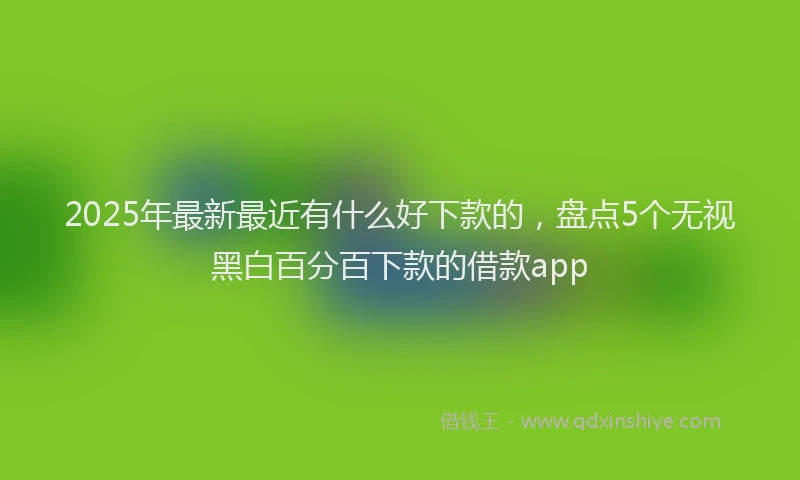 2025年最新最近有什么好下款的，盘点5个无视黑白百分百下款的借款app