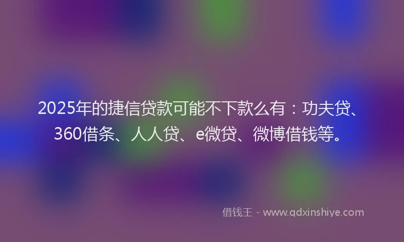 2025年的捷信贷款可能不下款么有：功夫贷、360借条、人人贷、e微贷、微博借钱等。