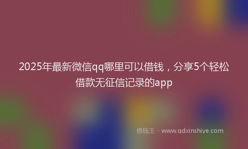 2025年最新微信qq哪里可以借钱，分享5个轻松借款无征信记录的app