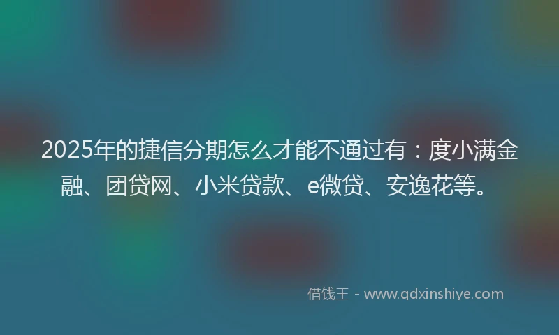 2025年的捷信分期怎么才能不通过有：度小满金融、团贷网、小米贷款、e微贷、安逸花等。