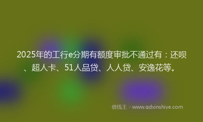 2025年的工行e分期有额度审批不通过有：还呗、超人卡、51人品贷、人人贷、安逸花等。