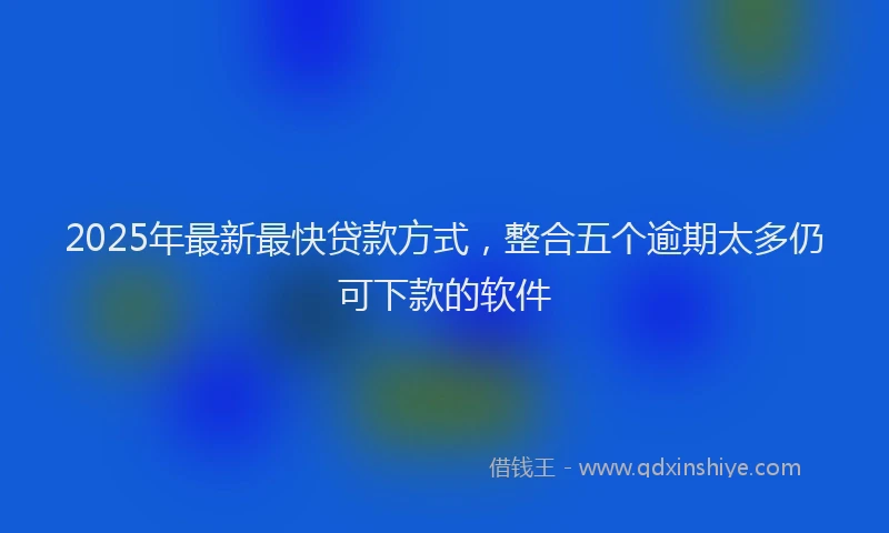 2025年最新最快贷款方式，整合五个逾期太多仍可下款的软件