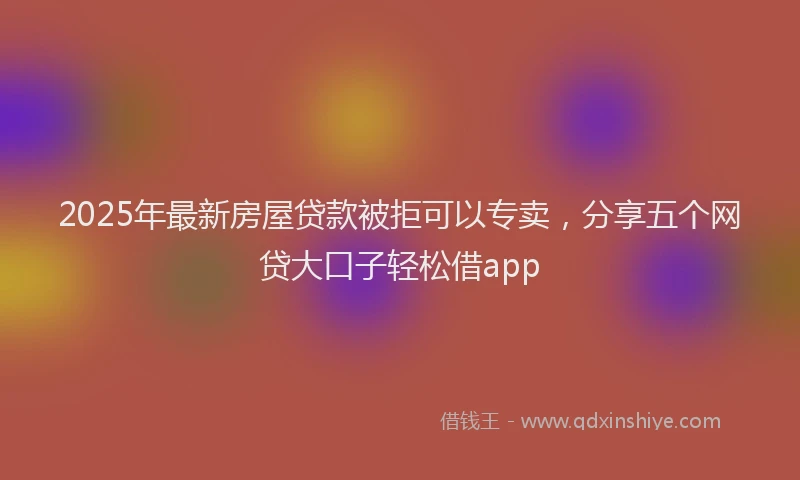 2025年最新房屋贷款被拒可以专卖，分享五个网贷大口子轻松借app