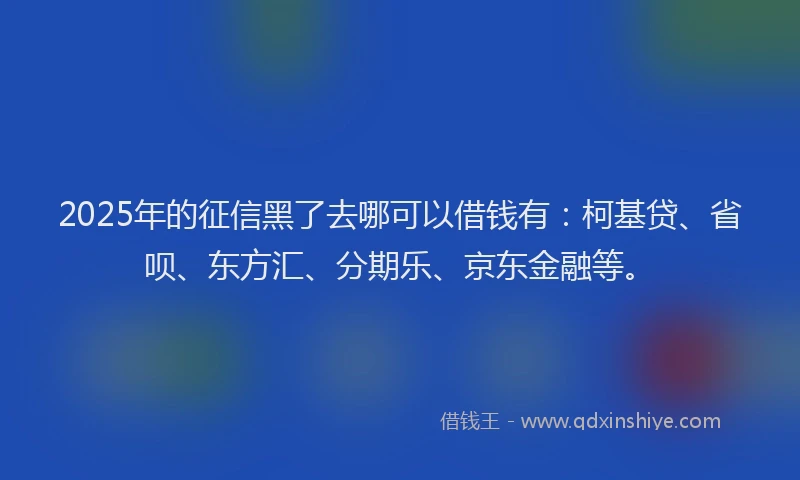 2025年的征信黑了去哪可以借钱有：柯基贷、省呗、东方汇、分期乐、京东金融等。