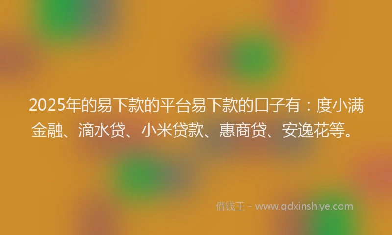 2025年的易下款的平台易下款的口子有：度小满金融、滴水贷、小米贷款、惠商贷、安逸花等。