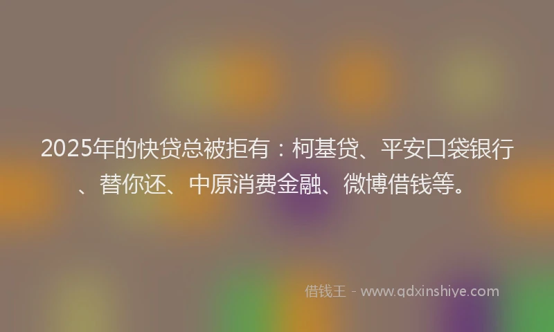 2025年的快贷总被拒有：柯基贷、平安口袋银行、替你还、中原消费金融、微博借钱等。
