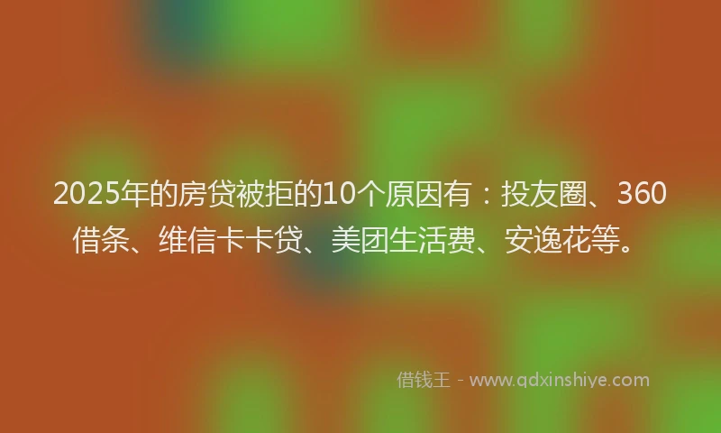 2025年的房贷被拒的10个原因有：投友圈、360借条、维信卡卡贷、美团生活费、安逸花等。