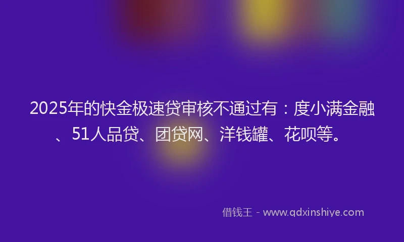 2025年的快金极速贷审核不通过有：度小满金融、51人品贷、团贷网、洋钱罐、花呗等。