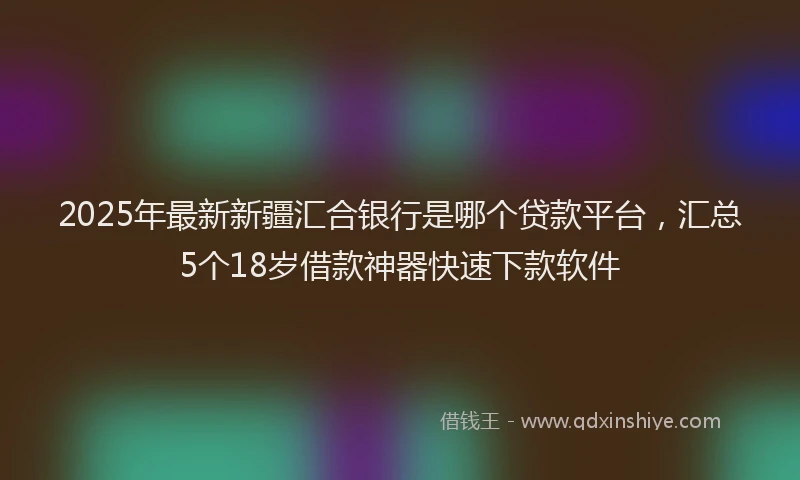2025年最新新疆汇合银行是哪个贷款平台，汇总5个18岁借款神器快速下款软件