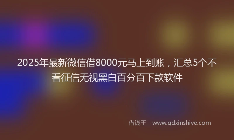 2025年最新微信借8000元马上到账，汇总5个不看征信无视黑白百分百下款软件