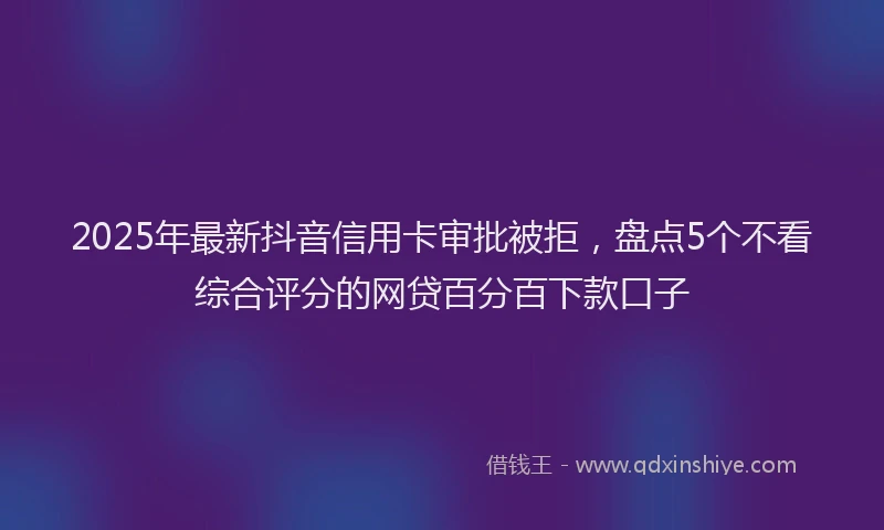 2025年最新抖音信用卡审批被拒，盘点5个不看综合评分的网贷百分百下款口子