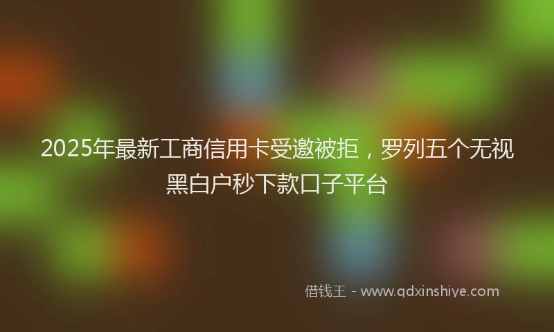 2025年最新工商信用卡受邀被拒，罗列五个无视黑白户秒下款口子平台