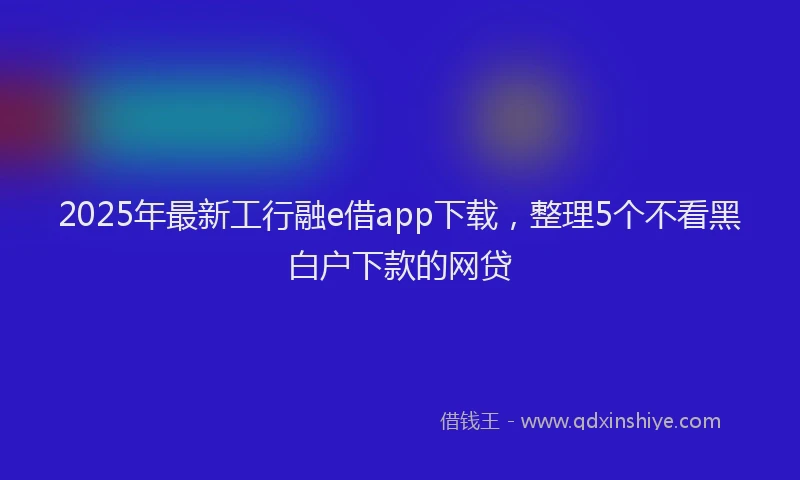 2025年最新工行融e借app下载，整理5个不看黑白户下款的网贷