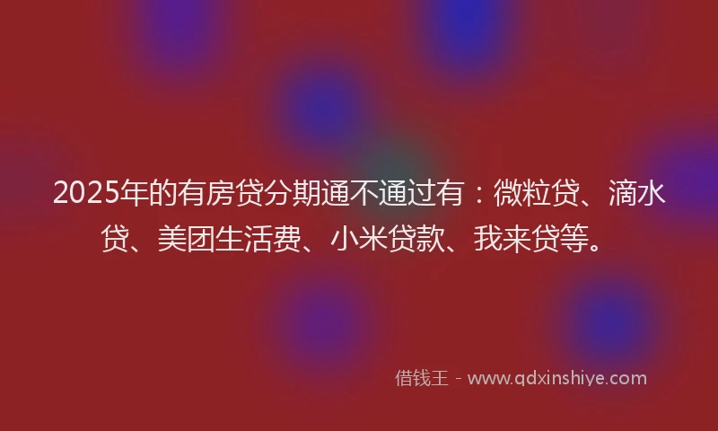 2025年的有房贷分期通不通过有：微粒贷、滴水贷、美团生活费、小米贷款、我来贷等。