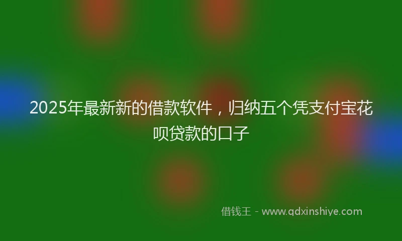 2025年最新新的借款软件，归纳五个凭支付宝花呗贷款的口子