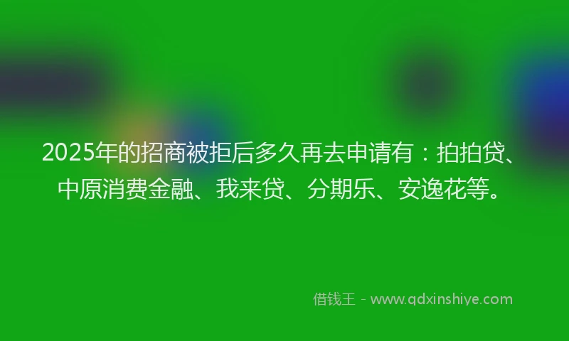 2025年的招商被拒后多久再去申请有：拍拍贷、中原消费金融、我来贷、分期乐、安逸花等。