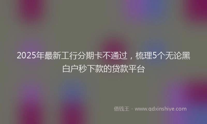 2025年最新工行分期卡不通过，梳理5个无论黑白户秒下款的贷款平台