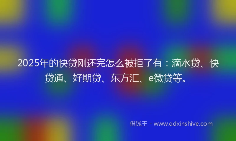 2025年的快贷刚还完怎么被拒了有：滴水贷、快贷通、好期贷、东方汇、e微贷等。