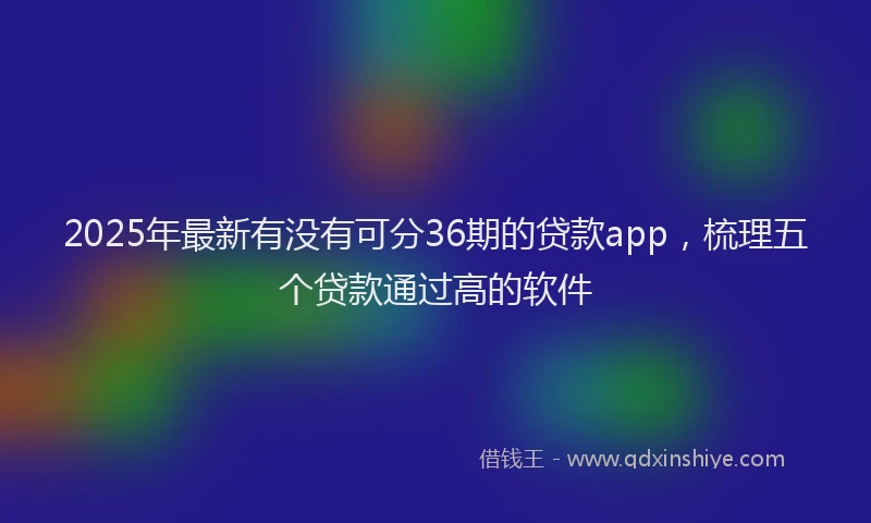 2025年最新有没有可分36期的贷款app，梳理五个贷款通过高的软件