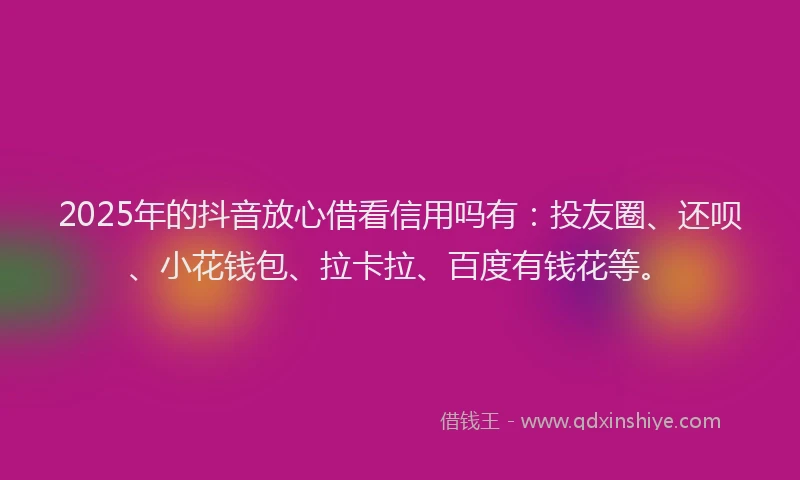 2025年的抖音放心借看信用吗有：投友圈、还呗、小花钱包、拉卡拉、百度有钱花等。