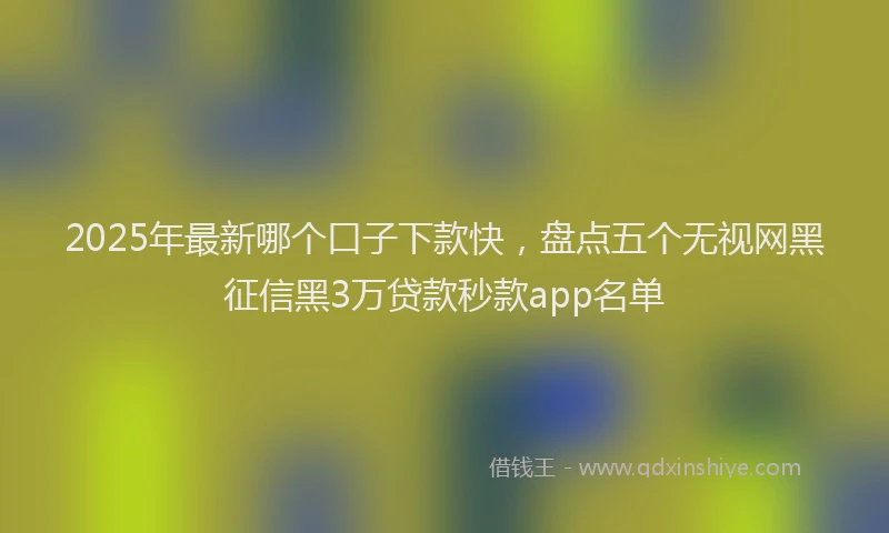 2025年最新哪个口子下款快，盘点五个无视网黑征信黑3万贷款秒款app名单