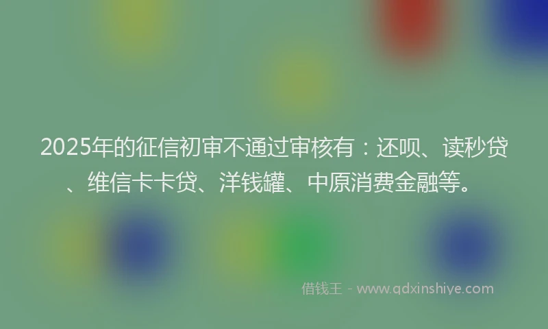 2025年的征信初审不通过审核有：还呗、读秒贷、维信卡卡贷、洋钱罐、中原消费金融等。