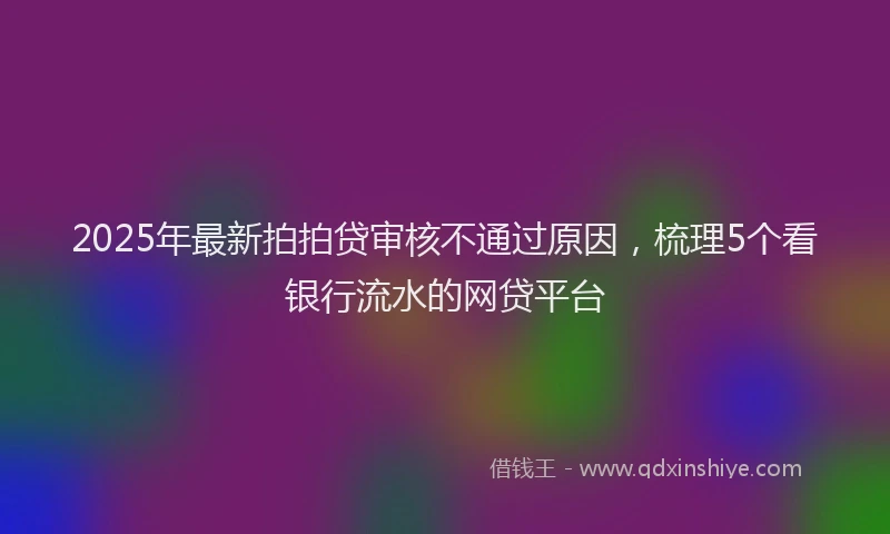 2025年最新拍拍贷审核不通过原因，梳理5个看银行流水的网贷平台