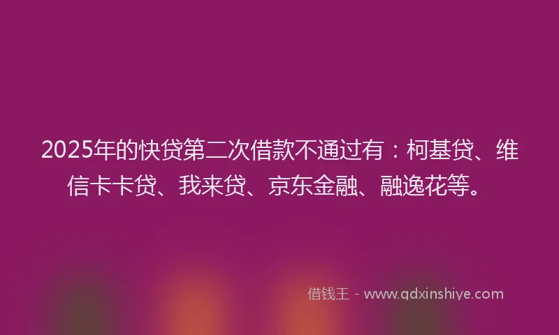 2025年的快贷第二次借款不通过有：柯基贷、维信卡卡贷、我来贷、京东金融、融逸花等。