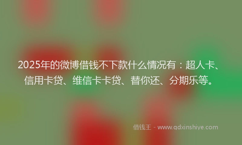 2025年的微博借钱不下款什么情况有：超人卡、信用卡贷、维信卡卡贷、替你还、分期乐等。