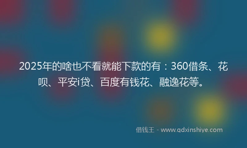 2025年的啥也不看就能下款的有：360借条、花呗、平安i贷、百度有钱花、融逸花等。