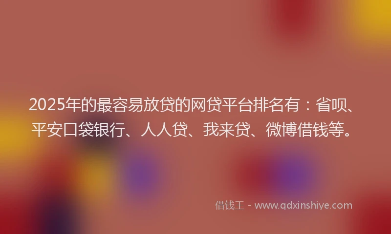 2025年的最容易放贷的网贷平台排名有：省呗、平安口袋银行、人人贷、我来贷、微博借钱等。