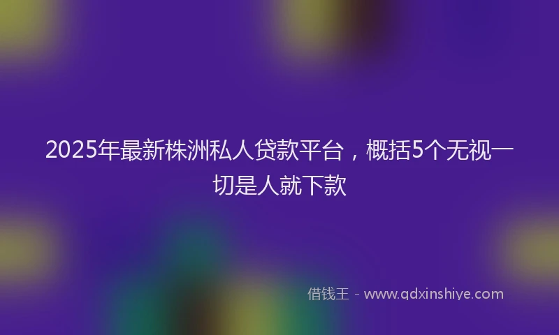 2025年最新株洲私人贷款平台，概括5个无视一切是人就下款
