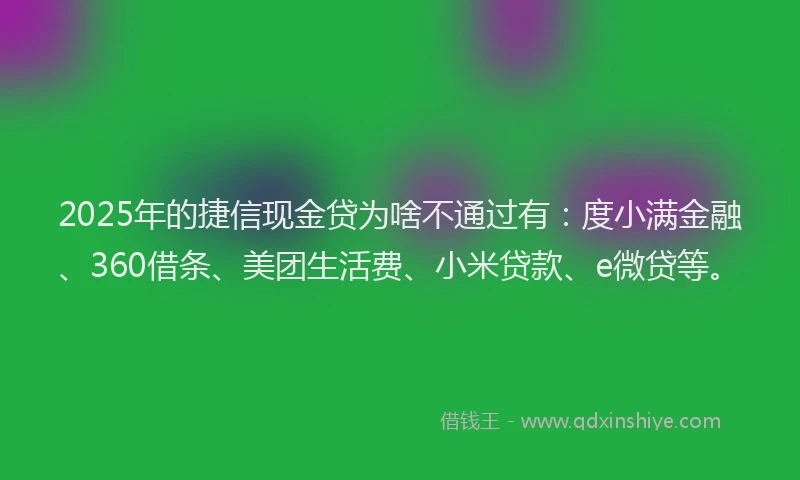 2025年的捷信现金贷为啥不通过有：度小满金融、360借条、美团生活费、小米贷款、e微贷等。