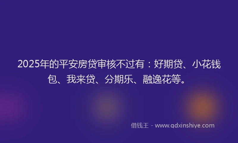 2025年的平安房贷审核不过有：好期贷、小花钱包、我来贷、分期乐、融逸花等。