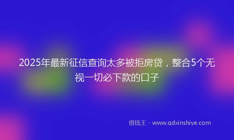 2025年最新征信查询太多被拒房贷，整合5个无视一切必下款的口子