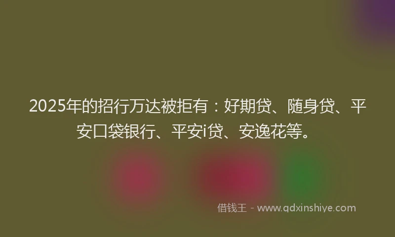 2025年的招行万达被拒有：好期贷、随身贷、平安口袋银行、平安i贷、安逸花等。