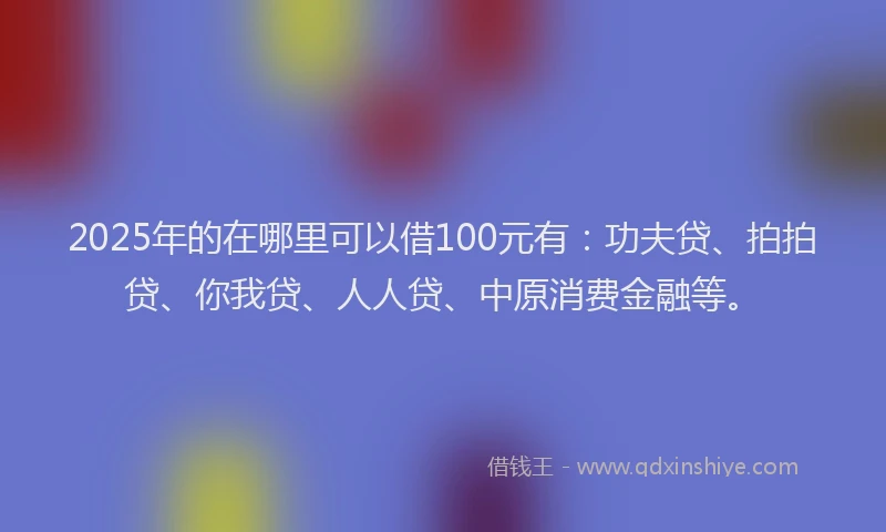 2025年的在哪里可以借100元有：功夫贷、拍拍贷、你我贷、人人贷、中原消费金融等。