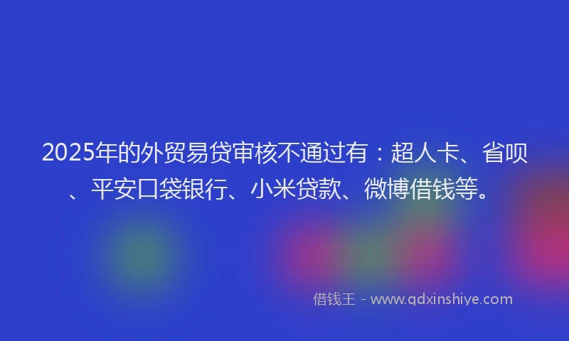2025年的外贸易贷审核不通过有：超人卡、省呗、平安口袋银行、小米贷款、微博借钱等。