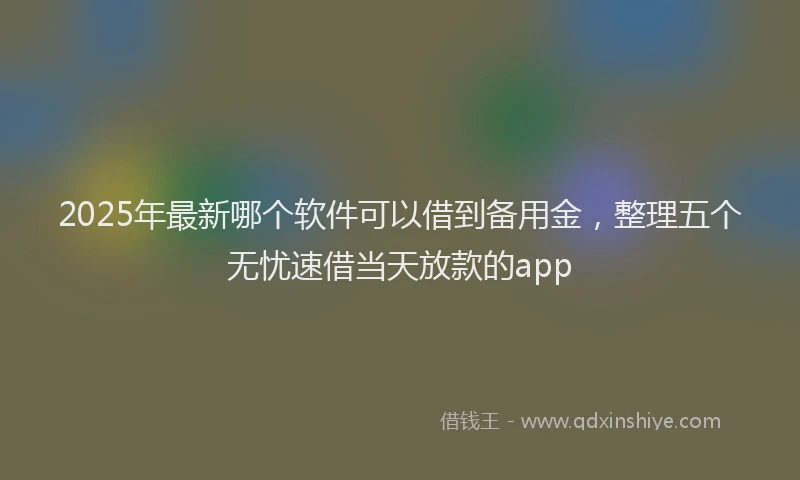 2025年最新哪个软件可以借到备用金，整理五个无忧速借当天放款的app