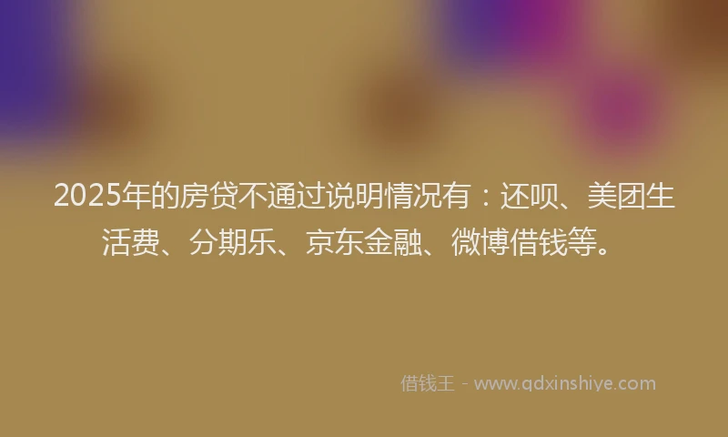 2025年的房贷不通过说明情况有：还呗、美团生活费、分期乐、京东金融、微博借钱等。