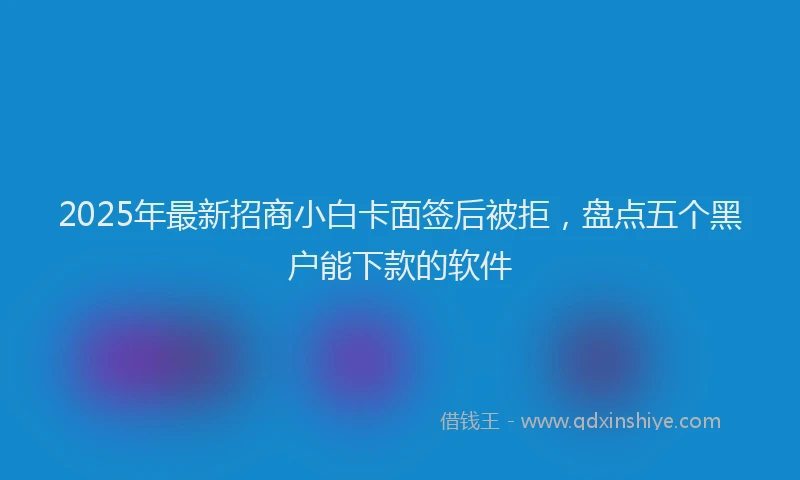 2025年最新招商小白卡面签后被拒，盘点五个黑户能下款的软件