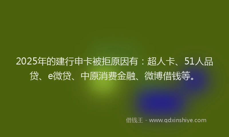 2025年的建行申卡被拒原因有：超人卡、51人品贷、e微贷、中原消费金融、微博借钱等。