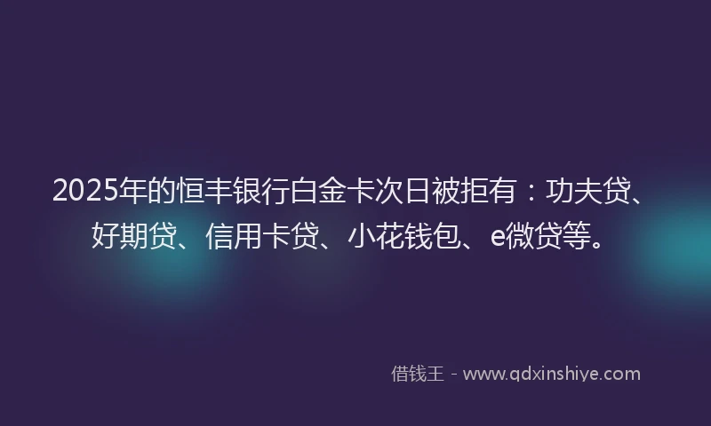 2025年的恒丰银行白金卡次日被拒有：功夫贷、好期贷、信用卡贷、小花钱包、e微贷等。