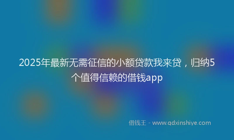 2025年最新无需征信的小额贷款我来贷，归纳5个值得信赖的借钱app